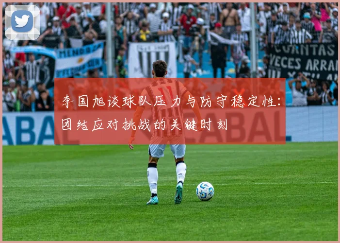 李国旭谈球队压力与防守稳定性:团结应对挑战的关键时刻
