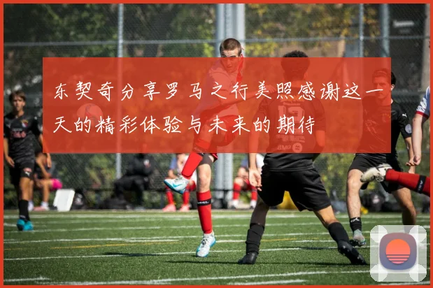 东契奇分享罗马之行美照感谢这一天的精彩体验与未来的期待