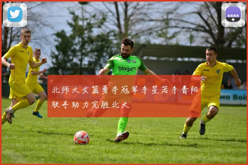 北师大女篮勇夺冠军李星若李青阳联手助力完胜北大