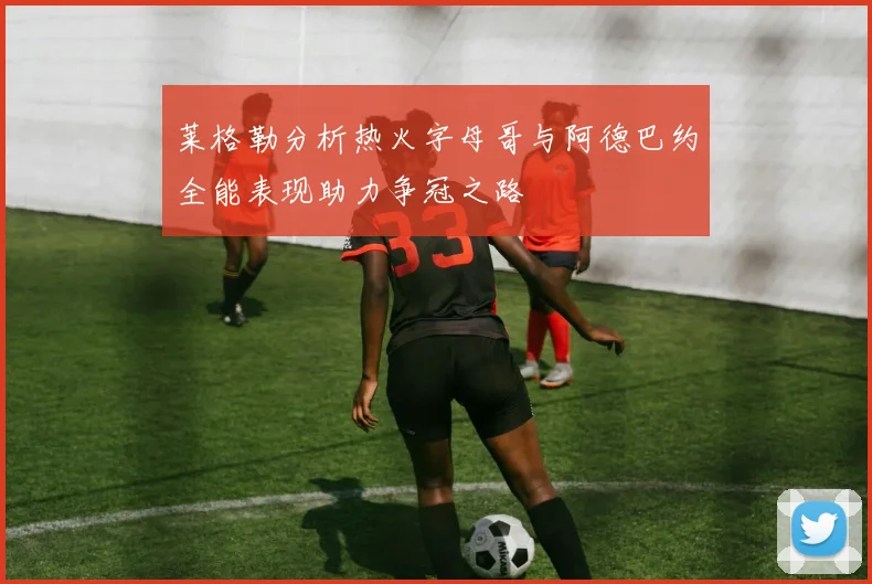 莱格勒分析热火字母哥与阿德巴约全能表现助力争冠之路
