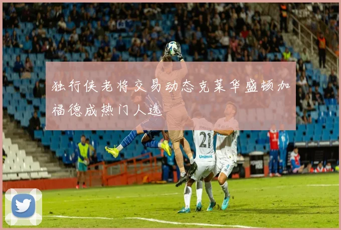 独行侠老将交易动态克莱华盛顿加福德成热门人选