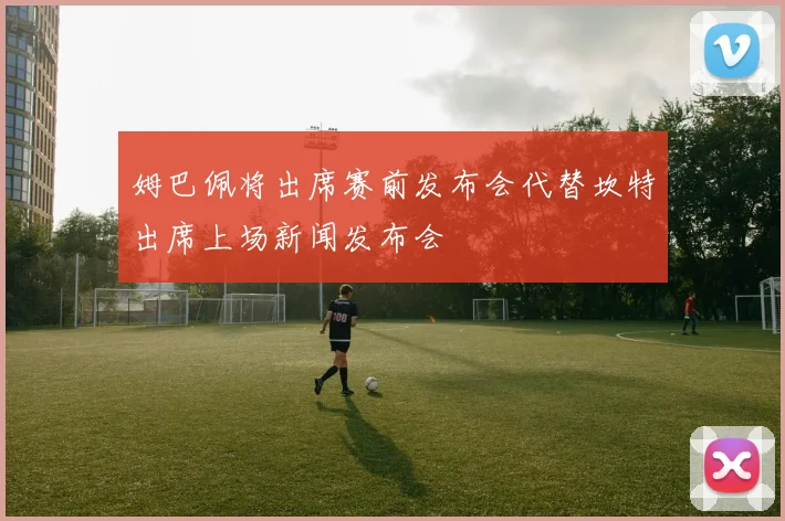 姆巴佩将出席赛前发布会代替坎特出席上场新闻发布会