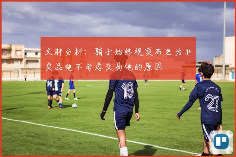 文胖分析:骑士始终视莫布里为非卖品绝不考虑交易他的原因
