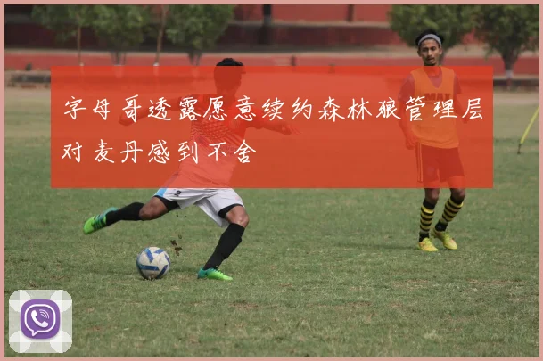 字母哥透露愿意续约森林狼管理层对麦丹感到不舍