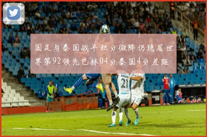 国足与泰国战平积分微降仍稳居世界第92领先巴林04分泰国4分差距