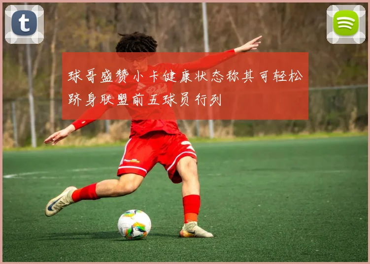 球哥盛赞小卡健康状态称其可轻松跻身联盟前五球员行列