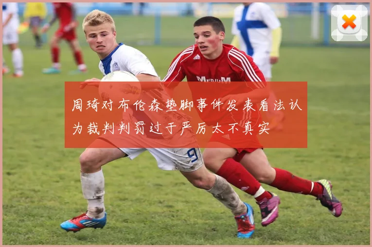 周琦对布伦森垫脚事件发表看法认为裁判判罚过于严厉太不真实